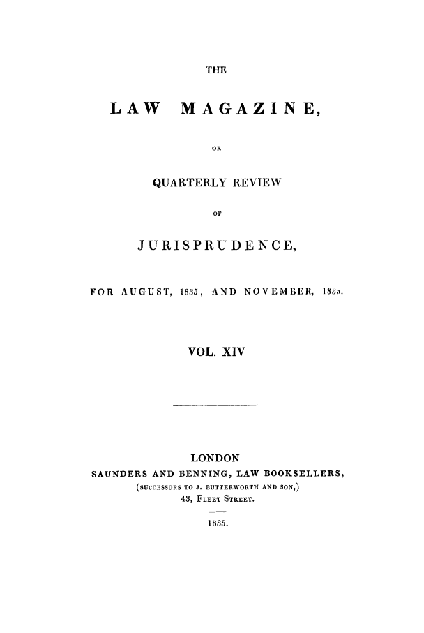 handle is hein.journals/lmag14 and id is 1 raw text is: THE

LAW MAGAZINE,
OR
QUARTERLY REVIEW
OF
JURISPRUDENCE,
FOR AUGUST, 1835, AND NOVEMBER, 18,.
VOL. XIV

LONDON
SAUNDERS AND BENNING, LAW BOOKSELLERS,
(SUCCESSORS TO J. BUTTERWORTH AND SON,)
43, FLEET STREET.
1835.


