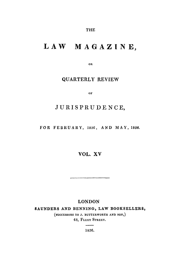 handle is hein.journals/lmag15 and id is 1 raw text is: THE

LAW MAGAZINE,
OIL
QUARTERLY REVIEW
OF
J URIS PRUDE N CE,
FOR FEBRUARY, 1836, AND MAY, 1836.
VOL. XV

LONDON
SAUNDERS AND BENNING, LAW BOOKSELLERS,
(SUCCESSORS TO J. BUTTERWORTH AND SON,)
43, FLEET STREET.
1836.


