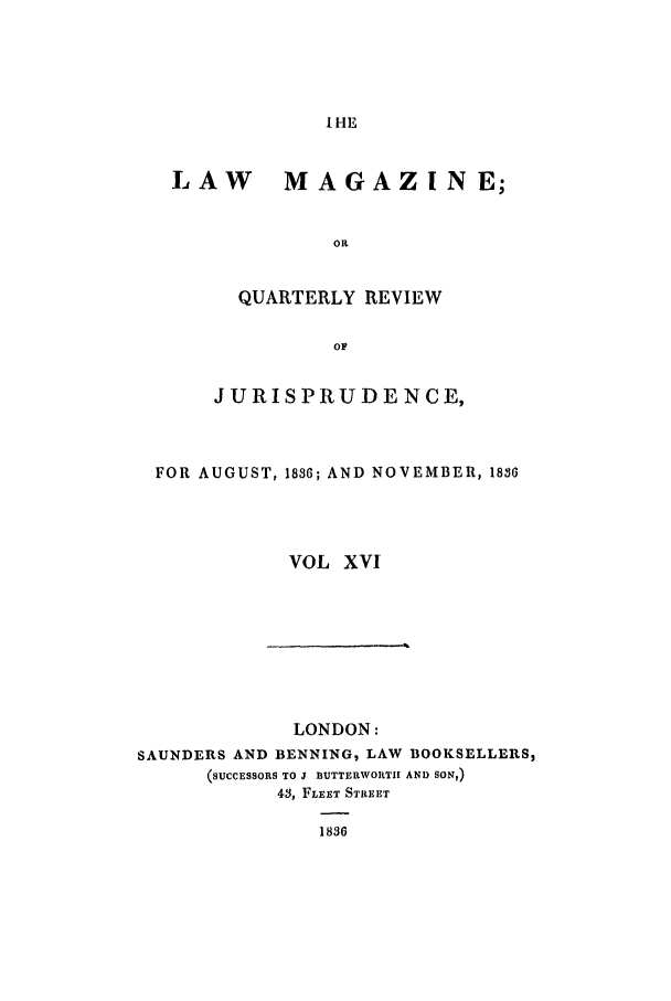 handle is hein.journals/lmag16 and id is 1 raw text is: IHE

LAW MAGAZINE;
OR
QUARTERLY REVIEW
OF
JURISPRUDE NCE,
FOR AUGUST, 1836; AND NOVEMBER, 18S6
VOL XVI

LONDON:
SAUNDERS AND BENNING, LAW BOOKSELLERS,
(SUCCESSORS TO J BUTTERWORTIH AND SON,)
43, FLEET STREET
1836



