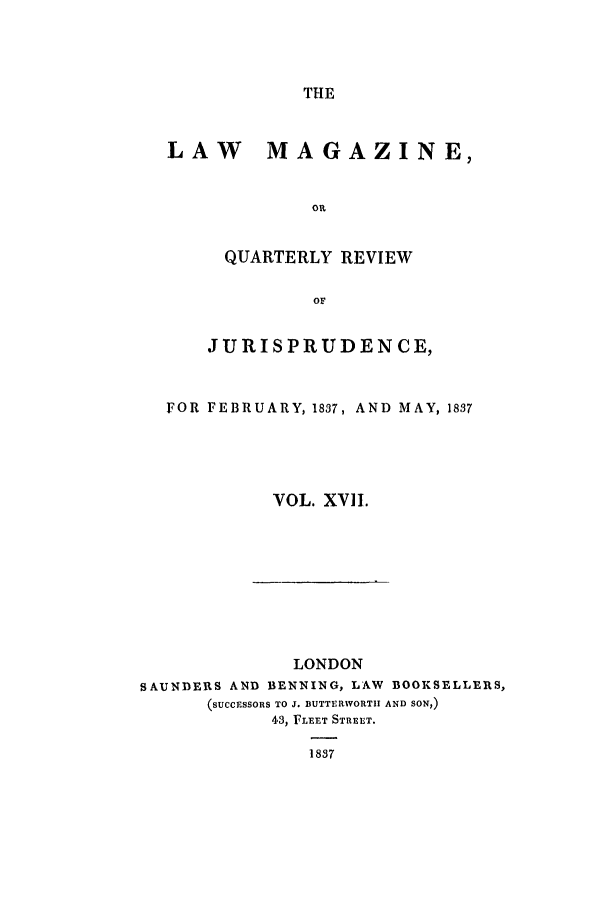 handle is hein.journals/lmag17 and id is 1 raw text is: THE

LAW MAGAZINE,
Olt
QUARTERLY REVIEW
OF
JURISPRUDENCE,
FOR FEBRUARY, 1837, AND MAY, 1837
VOL. XVII.

LONDON
SAUNDERS AND BENNING, LAW                BOOKSELLERS,
(SUCCESSORS TO J. BUTTERWORTII AND SON,)
43, FLEET STREET.
1837


