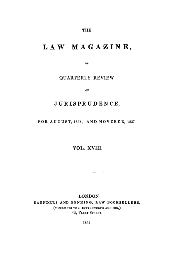 handle is hein.journals/lmag18 and id is 1 raw text is: THE

LAW     MAGAZINE,
OR
QUARTERLY REVIEW
OF
JURISPRUDENCE,
FOR AUGUST, 1837, AND NOVEBER, 1837
VOL. XVIII.

LONDON
SAUNDERS AND BENNING, LAW BOOKSELLERS,
(SUCCESSORS TO J. BUTTERWORTH AND SON,)
43, FLEET STREET.
1837


