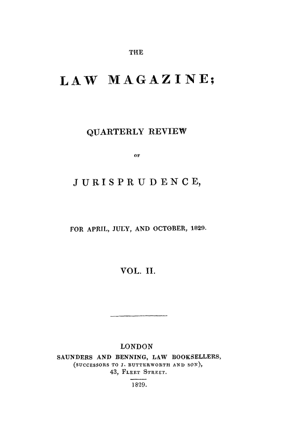 handle is hein.journals/lmag2 and id is 1 raw text is: THE

LAW MAGAZINE;
QUARTERLY REVIEW
OF
JURISPRU D ENCE,

FOR APRIL, JULY, AND OCTOBER, 1829.
VOL. II.

LONDON
SAUNDERS AND BENNING, LAW BOOKSELLERS,
(SUCCESSORS TO J. BUTTERWORITH AXD SON),
43, FLEET STREET.
1829.



