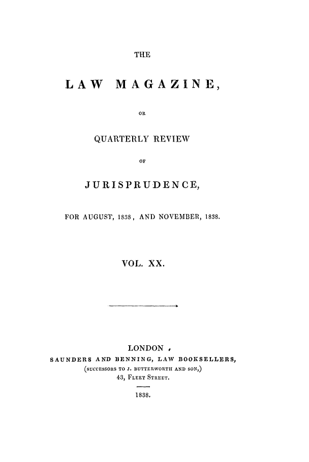 handle is hein.journals/lmag20 and id is 1 raw text is: THE

LAW MAGAZINE,
OR
QUARTERLY REVIEW
OF
JURISPRUDENCE,
FOR AUGUST, 1838, AND NOVEMBER, 1838.
VOL. XX.

LONDON ,
SAUNDERS AND BENNING, LAW                BOOKSELLERS,
(SUCCESSORS TO J. BUTTERWORTH AND SON,)
43, FLEET STREET.
1838.


