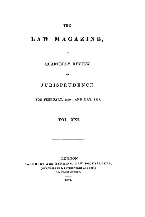 handle is hein.journals/lmag21 and id is 1 raw text is: THE

LAW     MAGAZINE,
OR
QUARTERLY REVIEW
OF
JURISPRUDENCE,
FOR FEBRUARY, 1839, AND MAY, 1839.
VOL. XXI

LONDON
SAUNDERS AND BENNING, LAW                BOOKSELLERS,
(SUCCESSORS TO J. BUTTERWORTI AND SON,)
43, FLEET STREET.
1839.



