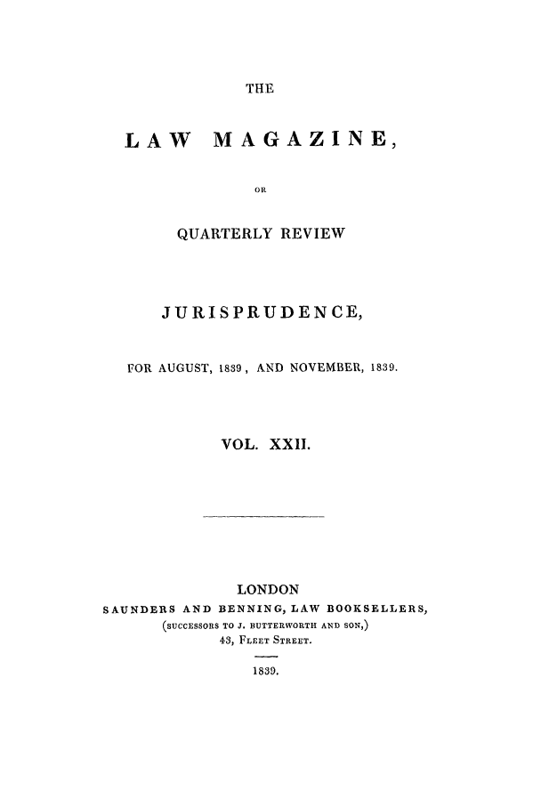 handle is hein.journals/lmag22 and id is 1 raw text is: THE

LAW MAGAZINE,
OR
QUARTERLY REVIEW

JURISPRUDENCE,
FOR AUGUST, 1839, AND NOVEMBER, 1839.
VOL. XXII.

LONDON
SAUNDERS AND BENNING, LAW BOOKSELLERS,
(SUCCESSORS TO J. BUTTERWORTH AND SON,)
43, FLEET STREET.
1839.


