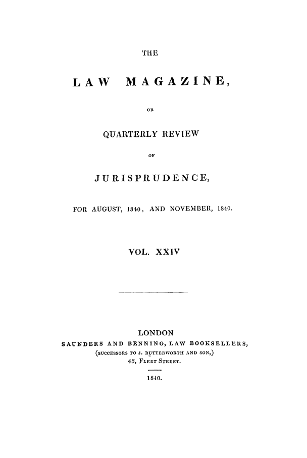 handle is hein.journals/lmag24 and id is 1 raw text is: TIl-E

LAW MAGAZINE,
On
QUARTERLY REVIEW
OF
JURISPRUDENCE,
FOR AUGUST, 1840, AND NOVEMBER, 1840.
VOL. XXIV

LONDON
SAUNDERS AND BENNING, LAW BOOKSELLERS,
(SUCCESSORS TO J. BUTTERWORTH AND SON,)
43, FLEET STREET.
1810.


