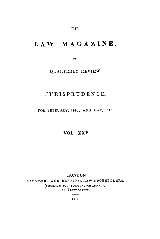 handle is hein.journals/lmag25 and id is 1 raw text is: THE

LAW MAGAZINE,
ORA
QUARTERLY REVIEW

JURISPRUDENCE,
FOR FEBRUARY, 1841, AND MAY, 1841.
VOL. XXV

LONDON
SAUNDERS AND BENNING, LAW              BOOKSELLERS,
(SUCCESSORS TO J. BUTTERWORTH AND SON,)
43, FLEET STREET.
1841.



