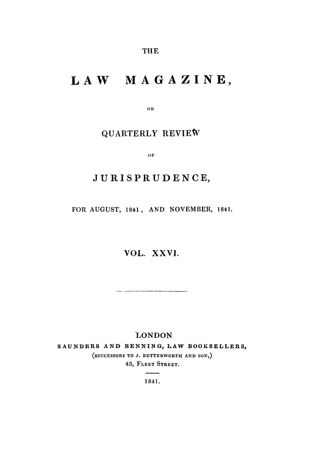 handle is hein.journals/lmag26 and id is 1 raw text is: THE

LAW MAGAZINE,
OR
QUARTERLY REVIEW
OF
JURISPRUDENCE,
FOR AUGUST, 1841, AND  NOVEMBER, 1841.
VOL. XXVI.

LONDON
SAUNDERS AND BENNING, LAW              BOOKSELLERS,
(SUCCESSORS TO J. BUTTERWORTH AND SON,)
43, FLEET STREET.
1841.


