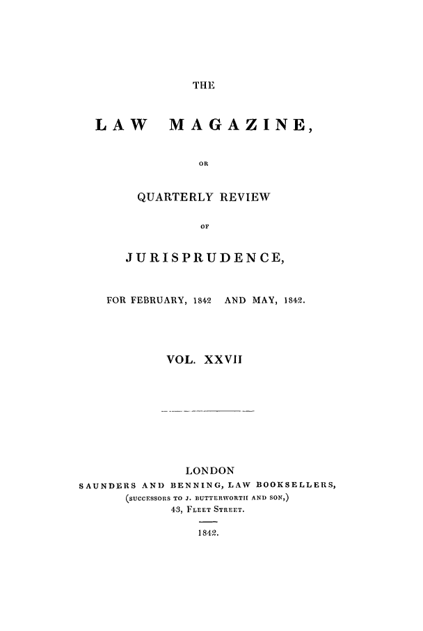 handle is hein.journals/lmag27 and id is 1 raw text is: THE

LAW MAGAZINE,
OR
QUARTERLY REVIEW
OF
JURISPRUDENCE,
FOR FEBRUARY, 1842 AND MAY, 1842.
VOL. XXVII
LONDON
SAUNDERS AND BENNING, LAW BOOKSELLERS,
(SUCCESSORS TO J. BUTTERWORTIH AND SON,)
43, FLEET STREET.
1842.


