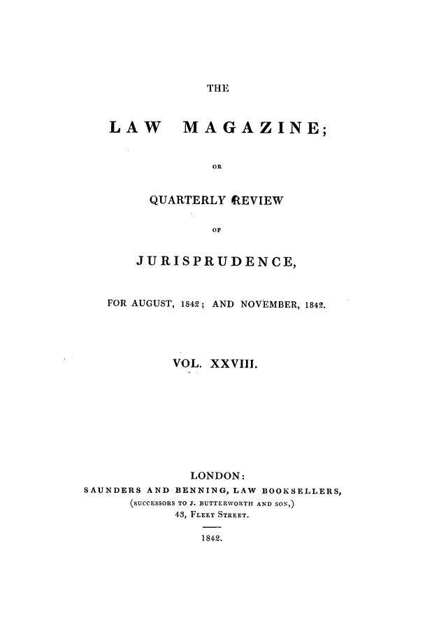 handle is hein.journals/lmag28 and id is 1 raw text is: THE

LAW MAGAZINE;
OR
QUARTERLY REVIEW
OF
JURISPRUDENCE,
FOR AUGUST, 1842; AND NOVEMBER, 1842.
VOL. XXVIII.
LONDON:
SAUNDERS AND BENNING, LAW BOOKSELLERS,
(SUCCESSORS TO J. BUTTERWORTH AND SON,)
43, FLEET STREET.
1842.


