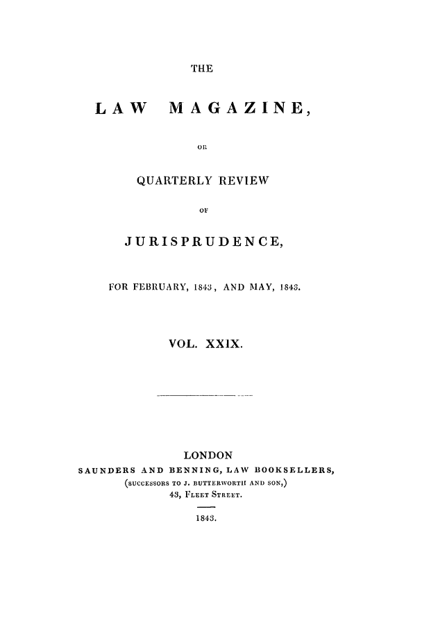 handle is hein.journals/lmag29 and id is 1 raw text is: THE

LAW MAGAZINE,
o P.
QUARTERLY REVIEW
OF
JURISPRUDENCE,
FOR FEBRUARY, 1843, AND MAY, 1843.
VOL. XX1X.

LONDON
SAUNDERS AND BENNING, LAW BOOKSELLERS,
(SUCCESSORS TO J. BUTTERWORTH AND SON,)
43, FLEET STREET.
1843.


