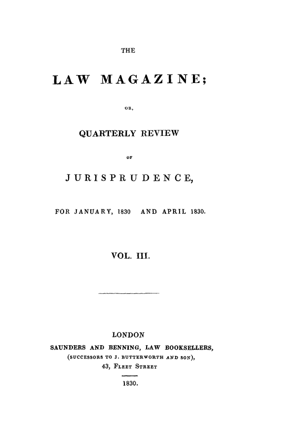 handle is hein.journals/lmag3 and id is 1 raw text is: THE

LAW MAGAZINE;
o .,
QUARTERLY REVIEW
or
JURISPRU DEN CE,
FOR JANUARY, 1830  AND APRIL 1830.
VOL. II.

LONDON
SAUNDERS AND BENNING, LAW BOOKSELLERS,
(SUCCESSORS TO J. BUTTERWORTH AND SON),
43, FLEET STREET
1830.


