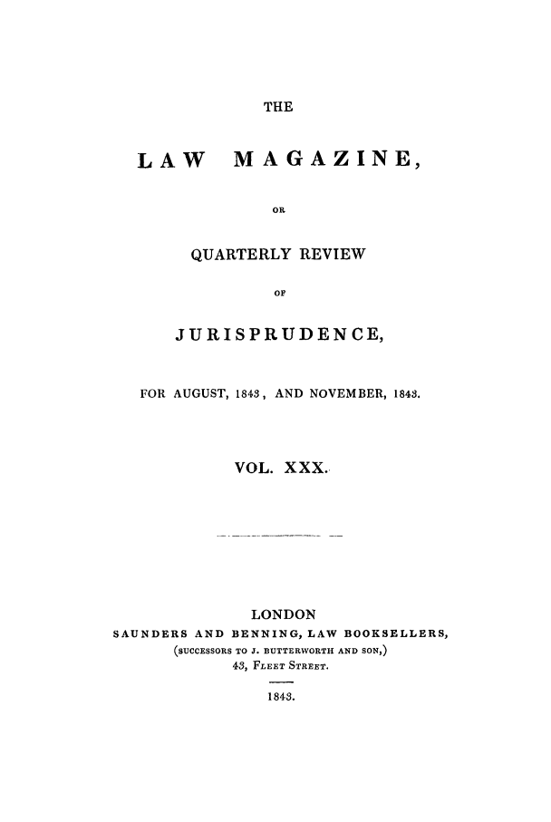 handle is hein.journals/lmag30 and id is 1 raw text is: THE

LAW MAGAZINE,
O.
QUARTERLY REVIEW
OF
JURISPRUDENCE,
FOR AUGUST, 1843, AND NOVEMBER, 184S.
VOL. XXX.
LONDON
SAUNDERS AND BENNING, LAW BOOKSELLERS,
(SUCCESSORS TO J. BUTTERWORTH AND SON,)
43, FLEET STREET.
1843.


