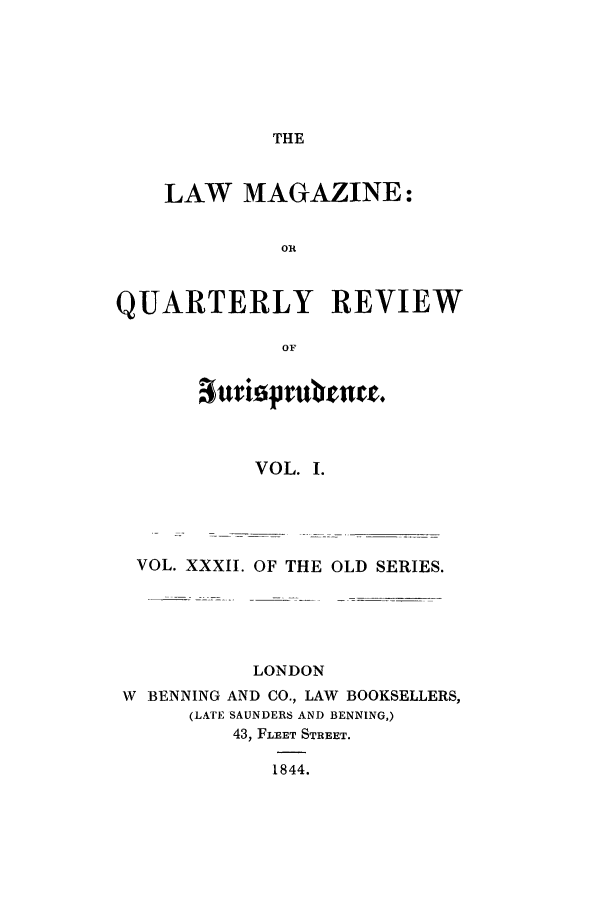 handle is hein.journals/lmag32 and id is 1 raw text is: THE

LAW MAGAZINE:
OR
QUARTERLY REVIEW
OF
VOL. I.
VOL. XXXII. OF THE OLD SERIES.
LONDON
W BENNING AND CO., LAW BOOKSELLERS,
(LATE SAUNDERS AND BENNING,)
43, FLEET STREET.
1844.


