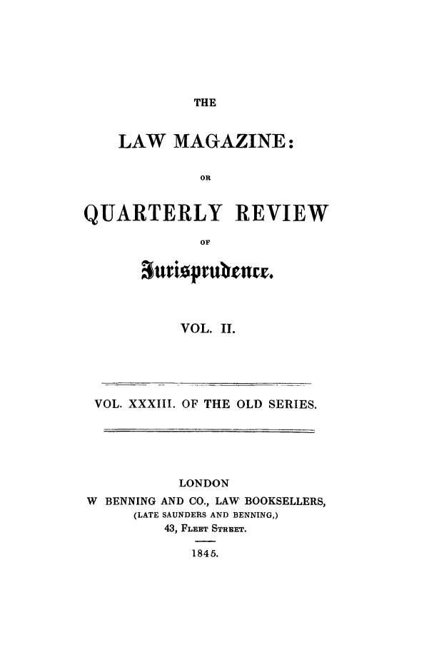 handle is hein.journals/lmag33 and id is 1 raw text is: THE

LAW MAGAZINE:
OR
QUARTERLY REVIEW
OF

VOL. II.

VOL. XXXIII. OF THE OLD SERIES.
LONDON
W BENNING AND CO., LAW BOOKSELLERS,
(LATE SAUNDERS AND BENNING,)
43, FLEET STREET.
1845.


