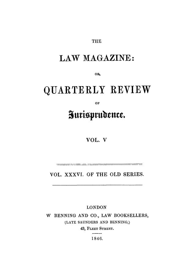 handle is hein.journals/lmag36 and id is 1 raw text is: THE

LAW MAGAZINE:
OR,
QUARTERLY REVIEW
OF

VOL. V

VOL. XXXVI. OF THE OLD SERIES.
LONDON
W BENNING AND CO., LAW BOOKSELLERS,
(LATE SAUNDERS AND BENNING,)
43, FLEET STREET.
1846.



