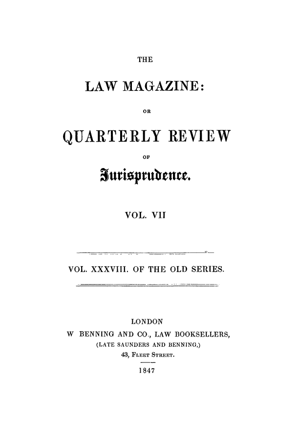 handle is hein.journals/lmag38 and id is 1 raw text is: THE

LAW MAGAZINE:
OR
QUARTERLY REVIEW
OF

VOL. VII

VOL. XXXVIII. OF THE OLD SERIES.
LONDON
W BENNING AND CO., LAW BOOKSELLERS,
(LATE SAUNDERS AND BENNING,)
43, FLEET STREET.
1847


