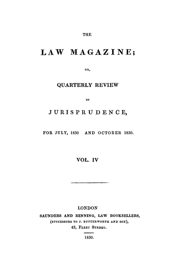 handle is hein.journals/lmag4 and id is 1 raw text is: THE

LAW MAGAZINE;
OR,
QUARTERLY REVIEW
OF
JURISPRU DENCE,
FOR JULY, 1830 AND OCTOBER 1830.
VOL. IV

LONDON
SAUNDERS AND BENNING, LAW BOOKSELLERS,
(SUCCESSORS TO J. BUTTERWORTH AND SON),
43, FLEET STREET.
1830.


