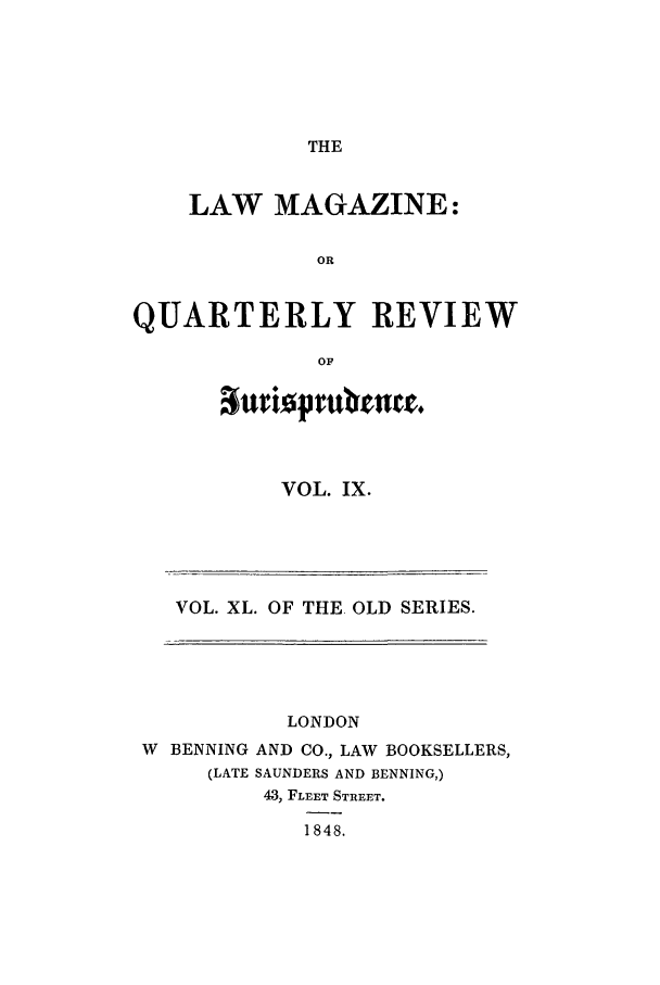 handle is hein.journals/lmag40 and id is 1 raw text is: THE

LAW MAGAZINE:
OR
QUARTERLY REVIEW
OF

VOL. IX.

VOL. XL. OF THE OLD SERIES.

LONDON
W BENNING AND CO., LAW BOOKSELLERS,
(LATE SAUNDERS AND BENNING,)
43, FLEET STREET.
1848.


