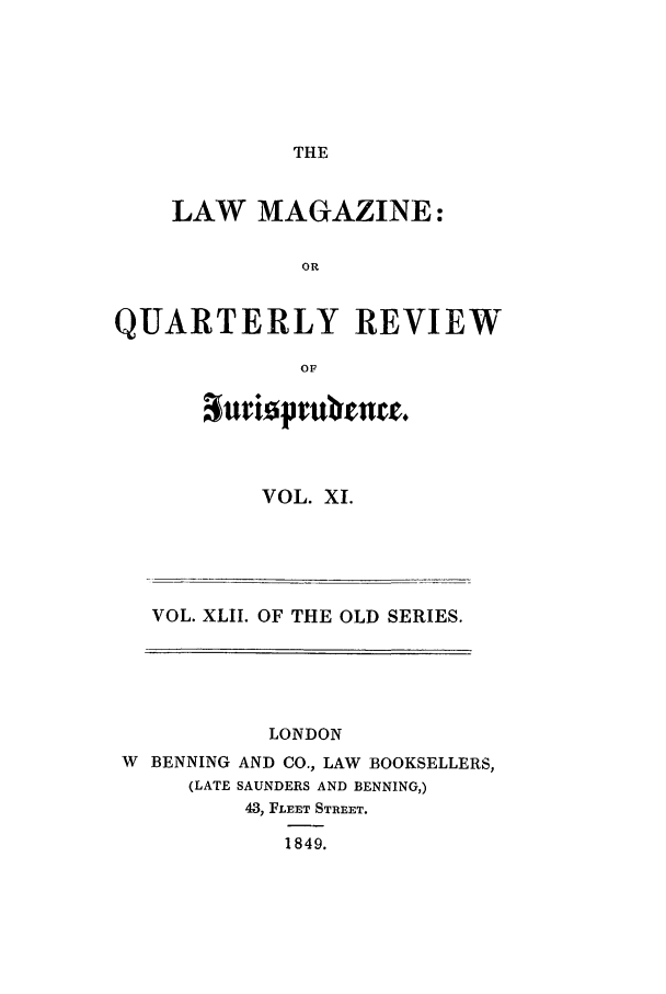 handle is hein.journals/lmag42 and id is 1 raw text is: THE

LAW MAGAZINE:
OR
QUARTERLY REVIEW
OF

VOL. XI.

VOL. XLII. OF THE OLD SERIES.

LONDON
W  BENNING AND CO., LAW BOOKSELLERS,
(LATE SAUNDERS AND BENNING,)
43, FLEET STREET.
1849.


