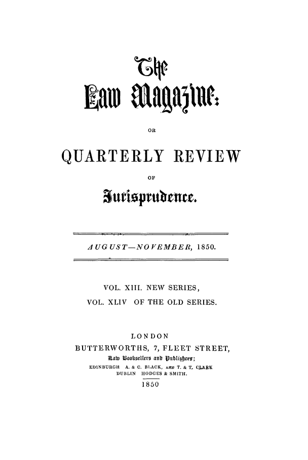 handle is hein.journals/lmag44 and id is 1 raw text is: OR
QUARTERLY REVIEW
OF

atriopv   atuc.

AUGUST-NOVEMBER, 1850.
VOL. XIII. NEW SERIES,
VOL. XLIV OF THE OLD SERIES.
LONDON
BUTTERWORTHS, 7, FLEET STREET,
EDINBURGH  A. & C. BLACK, Abr,6 T. & T  CURK
DUBLIN  lODMES.& SMITH.
1850


