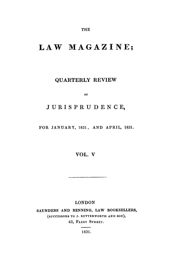 handle is hein.journals/lmag5 and id is 1 raw text is: THE

LAW MAGAZINE;
QUARTERLY REVIEW
OF
JURISPR U DEN CE,

FOR JANUARY, 1831,

AND APRIL, 1831.

VOL. V

LONDON
SAUNDERS AND BENNING, LAW BOOKSELLERS,
(SUCCESSORS TO J. BUTTERWORTH AND SON),
43, FLEET STREET.
1831.


