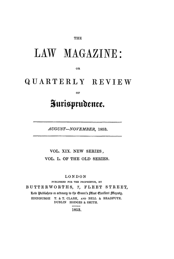 handle is hein.journals/lmag50 and id is 1 raw text is: THE

LAW MAGAZINE:
OR
QUARTERLY REVIEW
OF

'aturi~p ruvrute.

AUGUST-NO VEMBER, 1853.

VOL. XIX. NEW SERIES,
VOL. L. OF THE OLD SERIES.
LONDON
PUBLISHED FOR THE PROPRIETOR, BY
BUTTERWORTHS, 7, FLEET STREET,
~Laiv Vubisbterz in arbinarp to the  ur'  jotQ~r~rtITjs~
EDINBURGH T. & T. CLARK, AND BELL & BRADFUTE.
DUBLIN HODGES & SMITH.
1853.


