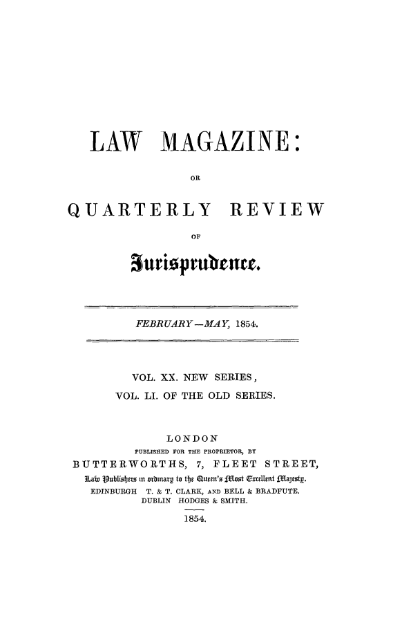 handle is hein.journals/lmag51 and id is 1 raw text is: LAW MAGAZINE:
OR
QUARTERLY REVIEW
OF

attrioprulrenta.

FEBRUARY-MAY, 1854.

VOL. XX. NEW SERIES,
VOL. LI. OF THE OLD SERIES.
LONDON
PUBLISHED FOR THE PROPRIETOR, BY
BUTTERWORTHS, 7, FLEET                 STREET,
LaW VubIi!Jtrs in orbnarp to tbe Guren'z li'ot ExcrzUmt fIajtst .
EDINBURGH  T. & T. CLARK, AND BELL & BRADFUTE.
DUBLIN HODGES & SMITH.
1854.


