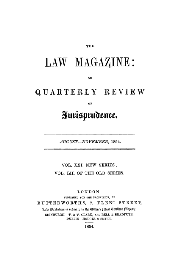 handle is hein.journals/lmag52 and id is 1 raw text is: THE

LAW MAGAZINE:
OR
QUARTERLY REVIEW
OF

Suriatprubtn .

AUGUST-NO VEMBER, 1854.

VOL. XXI. NEW SERIES,
VOL. LII. OF THE OLD SERIES.
LONDON
PUBLISHED FOR THE PROPRIETOR, By
BUTTERWORTHS, 7, FLEET                  STREET,
Lab Vublisbm tu ovbinar to tje Rucm's Moot Cxcclmt tajeszt.
EDINBURGH   T. & T. CLARK, AND BELL & BRADFUTE.
DUBLIN HODGES & SMITH.
1854.


