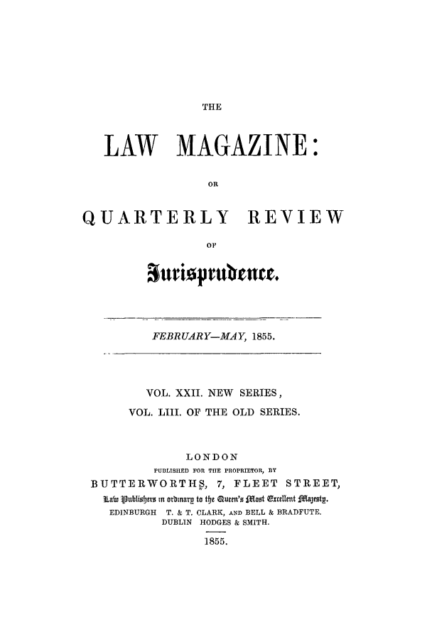 handle is hein.journals/lmag53 and id is 1 raw text is: THE

LAW MAGAZINE:
OR
QUARTERLY REVIEW
OF

anriopflIvenee.

FEBRUARY-MAY, 1855.

VOL. XXII. NEW SERIES,
VOL. LIII. OF THE OLD SERIES.
LONDON
PUBLISHED FOR THE PROPRIETOR, BY
BUTTERWORTHS, 7, FLEET STREET,
Law iublisobjrs tn orbnarm to the Quetn's fdoot exeuIyt dajeyst.
EDINBURGH  T. & T. CLARK, AND BELL & BRADFUTE.
DUBLIN HODGES & SMITH.
1855.


