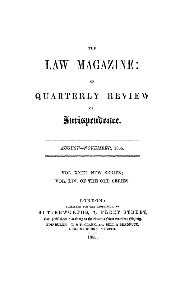 handle is hein.journals/lmag54 and id is 1 raw text is: THE'

LAW MAGAZINE:
OR
QUARTERLY REVIEW
OF

auriopr rn e.

AUGUST-NOVEMBER, 1855.

VOL. XXIII. NEW SERIES;
VOL. LIV. OF THE OLD SERIES.
LONDON:
PUBLISHED FOR THE PROPRIETOR, BY
BUTTERWORTHS, 7, FLEET                 STREET,
V   a ublislps in or~inarp to th Quemnsm' Iost (Excellnt fdajrst .
EDINBURGH: T. & T. CLARK, AND BELL & BRADFUTE.
DUBLIN: HODGES & SMITH.
1855.


