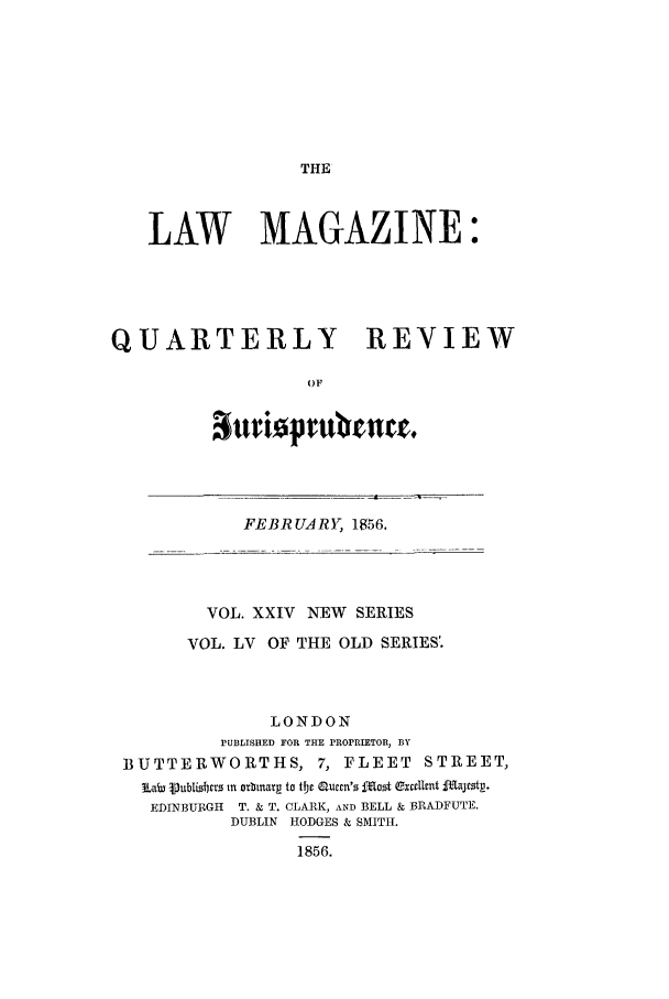 handle is hein.journals/lmag55 and id is 1 raw text is: THE

LAW MAGAZINE:
QUARTERLY REVIEW
0F
attriopru mrr.

FEBRUARY, 1856.

VOL. XXIV NEW SERIES
VOL. LV OF THE OLD SERIES'.
LONDON
PUBLISHED FOR THE PROPRIETOR, BY
BUTTERWORTHS, 7, FLEET STREET,
Lab lubiL rfc  m otbinarg to the aurm's jamt exceltnt fIRtirtp.
EDINBURGH  T. & T. CLARK, AND BELL & BRADFUTE.
DUBLIN HODGES & SMITH.
1856.


