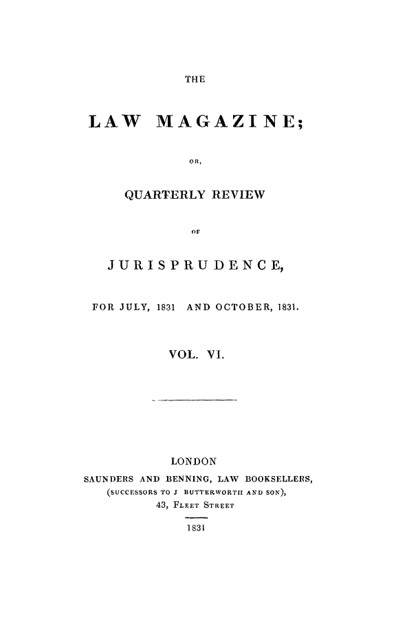 handle is hein.journals/lmag6 and id is 1 raw text is: THE

LAW MAGAZINE;
Ol,
QUARTERLY REVIEW
or
JURISPRU DENCE,
FOR JULY, 1831  AND OCTOBER, 1831.
VOL. VI.

LONDON
SAUNDERS AND BENNING, LAW BOOKSELLERS,
(SUCCESSORS TO J BUTTERWORTII AND SON),
43, FLFET STREET
1S31



