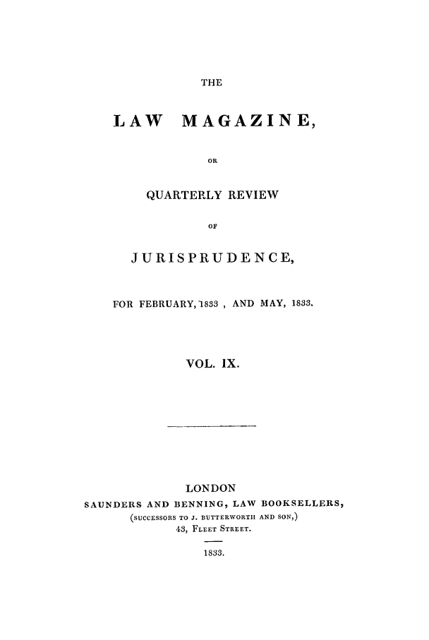 handle is hein.journals/lmag9 and id is 1 raw text is: THE

LAW MAGAZINE,
OR
QUARTERLY REVIEW
OF
JURISPRUDENCE,
FOR FEBRUARY, 1833 , AND MAY, 1833.
VOL. IX.

LONDON
SAUNDERS AND BENNING, LAW BOOKSELLERS,
(SUCCESSORS TO J. BUTTERWORTIH AND SON,)
43, FLEET STREET.
1833.



