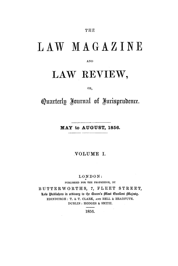 handle is hein.journals/lmaga1 and id is 1 raw text is: THE

LAW MAGAZINE
AND
LAW REVIEW,
OR,
QnarttrIv     fnntn         jt~rbne
MAY to AUGUST, 1856.
VOLUME I.
LONDON:
PUBLISHED FOR THE PROPRIETOR, BY
BUTTERWORTHS, 7, FLEET STREET,
La*  9Publisbjars in orbinarg to tfjI  uen'  £f  osot QExccllrt Imajestp.
EDINBURGH: T. & T. CLARK, AND BELL & BRADFUTE.
DUBLIN: HODGES & SMITH.
1856.


