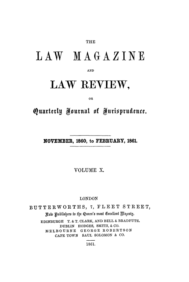 handle is hein.journals/lmaga10 and id is 1 raw text is: THE

LAW

MAGAZINE

LAW REVIEW,
OR

NOVEMBER, 1860, to FEBRUARY, 1861.
VOLUME X.
LONDON
BUTTERWORTHS, 7, FLEET STREET,
,VabY F~UhiSIJrU I b QW11z'S nto~t d*ttiutt ghJfSt~l.
EDINBURGH T. & T. CLARK, AND BELL & BRADFUTE.
DUBLIN HODGES, SMITH, & CO.
MELBOURNE GEORGE ROBERTSON
CAFE TOWN SAUL SOLOMON & CO.
1861.


