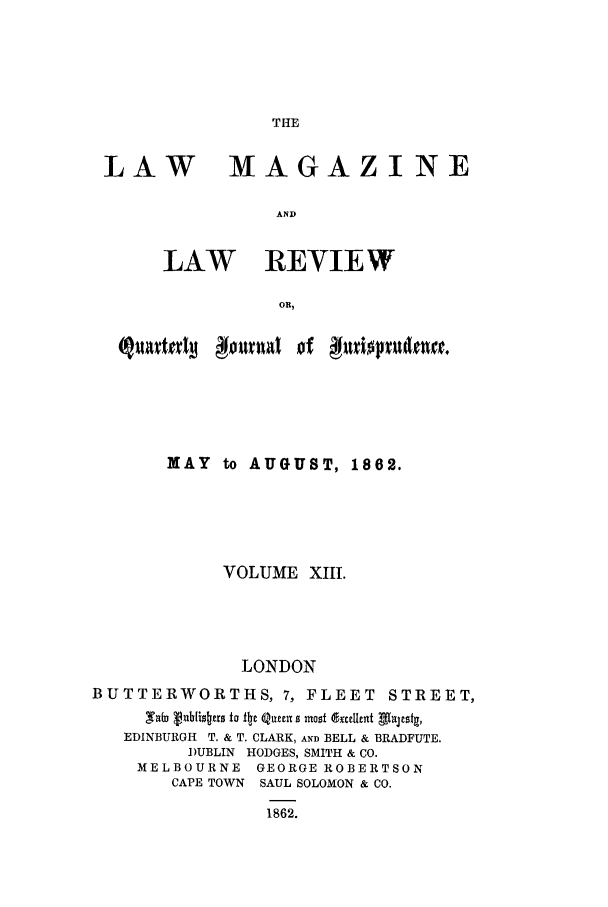 handle is hein.journals/lmaga13 and id is 1 raw text is: THE

LAW

MAGAZINE

AND

LAW REVIEW
OR,

MAY to AUGUST, 1862.
VOLUME XIII.
LONDON
BUTTERWORTHS, 7, FLEET STREET,
,Ta vnbtis~crs to iijc Qat 0 mnost 'exteat AlaJesta,
EDINBURGH T. & T. CLARK, AND BELL & BRADFUTE.
DUBLIN HODGES, SMITH & CO.
MELBOURNE      GEORGE ROBERTSON
CAPE TOWN SAUL SOLOMON & CO.
1862.


