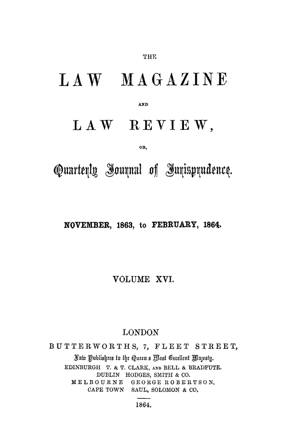 handle is hein.journals/lmaga16 and id is 1 raw text is: THE

LAW

LAW

MAGAZINE
AND
REVIEW,

NOVEMBER, 1863, to FEBRUARY, 1864.
VOLUME XVI.
LONDON
BUTTERWORTHS, 7, FLEET STREET,
EDINBURGH T. & T. CLARK, AND BELL & BRADFUTE.
DUBLIN HODGES, SMITH & CO.
MELBOURNE GEORGE ROBERTSON,
CAPE TOWN SAUL, SOLOMON & CO,
1864.


