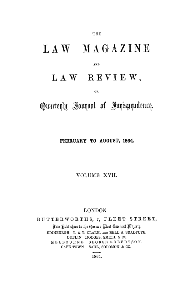 handle is hein.journals/lmaga17 and id is 1 raw text is: THE

LAW

LAW

MAGAZINE
AND
REVIEW,

FEBRUARY TO AUGUST, 1864,
VOLUME XVII.
LONDON
BUTTERWORTHS, 7, FLEET STREET,
,WaUj Vubisjers to 1ije Qar s Dlot ductivit ffazsg
EDINBURGH T. & T. CLARK, AND BELL & BRADFUTE.
DUBLIN HODGES, SMITH, & CO.
MELBOURNE GEORGE ROBERTSON.
CAPE TOWN SAUL, SOLOMON & CO.
1864.


