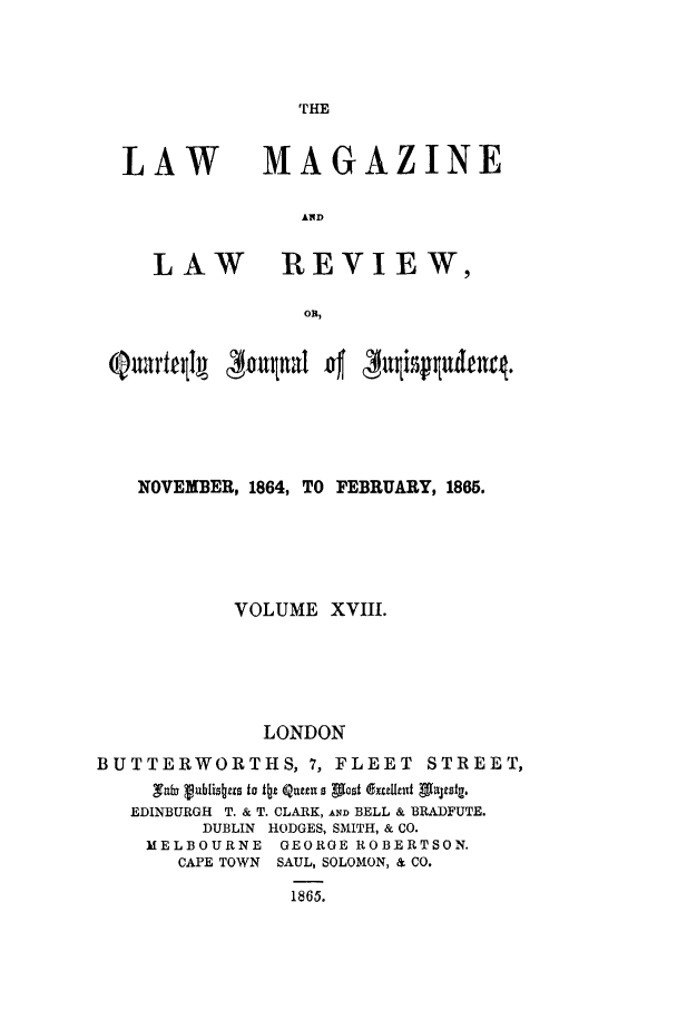 handle is hein.journals/lmaga18 and id is 1 raw text is: THE

LAW

LAW

MAGAZINE
AID
REVIEW,

QuartqlA     4oalual 'og'     i~~tet
NOVEMBER, 1864, TO FEBRUARY, 1865.
VOLUME XVIII.
LONDON
BUTTERWORTHS, 7, FLEET STREET,
,Taf3 Vublis~xs to Itz Qu a ptost 'ExuIknt Alultsg.
EDINBURGH T. & T. CLARK, AND BELL & BRADFUTE.
DUBLIN HODGES, SMITH, & CO.
MELBOURNE GEORGE ROBERTSON.
CAPE TOWN SAUL, SOLOMON, & CO.
1865.


