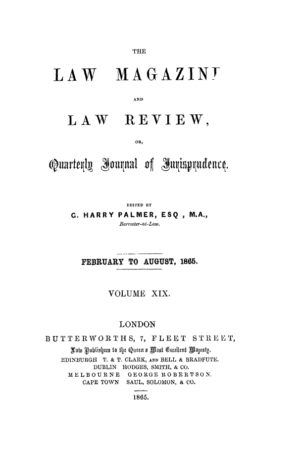 handle is hein.journals/lmaga19 and id is 1 raw text is: TrHE

LAW

LAW

MAGAZINT
AND
REVIEW,

EDITED BY
C. HARRY        PALMER, ESQ            , M.A.,
Barrister-at-Law.

FEBRUARY TO AUGUST, 1865.
VOLUME XIX.
LONDON
BUTTERWORTHS, 7, FLEET STREET,
EDINBURGH T. & T. CLARK, AND BELL & BRADFUTE.
DUBLIN HODGES, SMITH, & CO.
MELBOURNE GEORGE ROBERTSON.
CAPE TOWN SAUL, SOLOMON, & CO.
1865.



