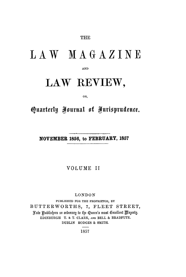 handle is hein.journals/lmaga2 and id is 1 raw text is: THE

LAW           MAGAZINE
AND
LAW REVIEW,
OR,
NOVEMBER 1856, to FEBRUARY, 1857
VOLUME II
LONDON
PUBLISHED FOR THE PROPRIETOR, BY
BUTTERWORTHS, 7, FLEET STREET,
a'f   jublisljers xi r  io flpj Qitnt's mosi d  ilxdnt valtsta.
EDINBURGH T. & T. CLARK, AND BELL & BRADFUTE.
DUBLIN HODGES & SMITH.
1857



