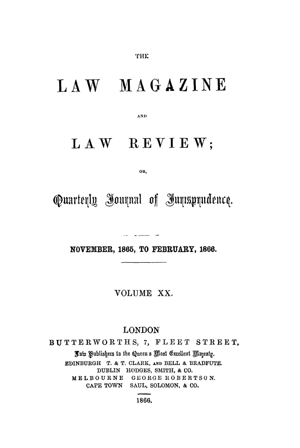 handle is hein.journals/lmaga20 and id is 1 raw text is: LAW

LAW

MAGAZINE
AND
REVIEW;

NOVEiBER, 1865, TO FEBRUARY, 1866.
VOLUME XX.
LONDON
BUTTERWORTHS, 7, FLEET STREET,
9'lcuublisbzrs to fbe Quttil s Most (bultzUt Mtojisla.
EDINBURGH T. & T. CLARK, D BELL & BRADFUTE.
DUBLIN HODGES, SMITH, & CO.
MELBOURNE GEORGE ROBERTSON.
CAPE TOWN SAUL, SOLOMON, & CO.
1866.


