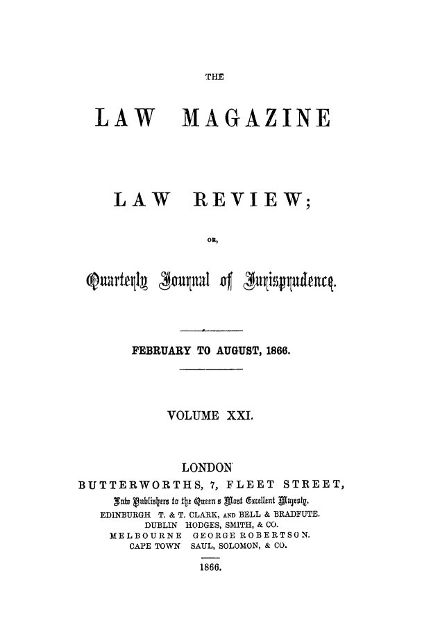 handle is hein.journals/lmaga21 and id is 1 raw text is: .rHE

LAW

MAGAZINE

LAW REVIEW;
OR,

FEBRUARY TO AUGUST, 1866.
VOLUME XXI.
LONDON
BUTTERWORTHS, 7, FLEET STREET,
EDINBURGH T. & T. CLARK, AND BELL & BRADFUTE.
DUBLIN HODGES, SMITH, & CO.
MELBOURNE GEORGE ROBERTSON.
CAPE TOWN SAUL, SOLOMON, & CO.
1866.


