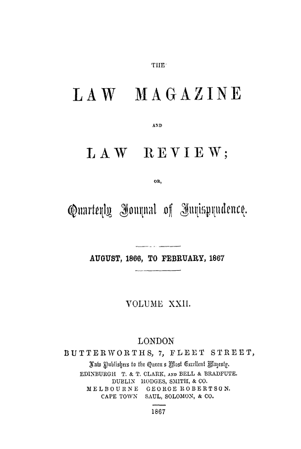 handle is hein.journals/lmaga22 and id is 1 raw text is: TIE

LAW

MA GAZINE

LAW REVIEW;
OR,

AUGUST, 1866, TO FEBRUARY, 1867
VOLUME XXII.
LONDON
BUTTERWORTHS, 7, FLEET STREET,
,Vta&ubilr to the Qumn 5 Alost Ctalleli Thllljs.r
EDINBURGI-I T. & T. CLARK, AND BELL & BRADFUTE.
DUBLIN HODGES, SMITH, & CO.
MELBOURNE GEORGE ROBERTSON.
CAPE TOWN SAUL, SOLOMON, & CO.
1867



