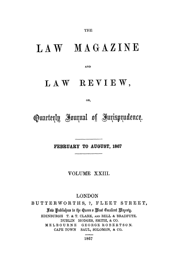 handle is hein.journals/lmaga23 and id is 1 raw text is: THE

LAW

MAGAZINE

LAW REVIEW,
OR,

FEBRUARY TO AUGUST, 1867
VOLUME XXIII.
LONDON
BUTTERWORTHS, 7, FLEET STREET,
X*b vublioerfl to k1j1 Qin 0 Vast dextetodt Dh4jeag.
EDINBURGH T. & T. CLARK, AND BELL & BRADFUTE.
DUBLIN HODGES, SMITH, & CO.
MELBOURNE GEORGE ROBERTSON.
CAPE TOWN SAUL, SOLOMON, & CO.
1867


