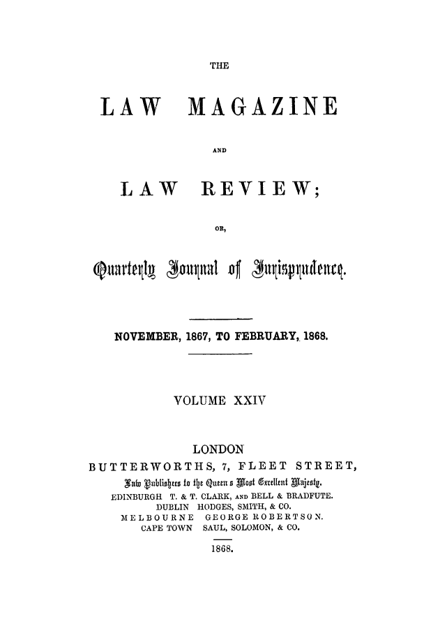 handle is hein.journals/lmaga24 and id is 1 raw text is: THE

LAW

LAW

MAGAZINE
AND
REVIEW;

NOVEMBER, 1867, TO FEBRUARY,. 1868.
VOLUME XXIV
LONDON'
BUTTERWORTHS, 7, FLEET STREET,
Safz vuii Iitro to f~je Q~umu 0 Aloof andcI~et Afatf~i
EDINBURGH T. & T. CLARK, AND BELL & BRADFUTE.
DUBLIN HODGES, SMITH, & CO.
IELBOURNE     GEORGE ROBERTSON.
CAPE TOWN SAUL, SOLOMON, & CO.
1868.



