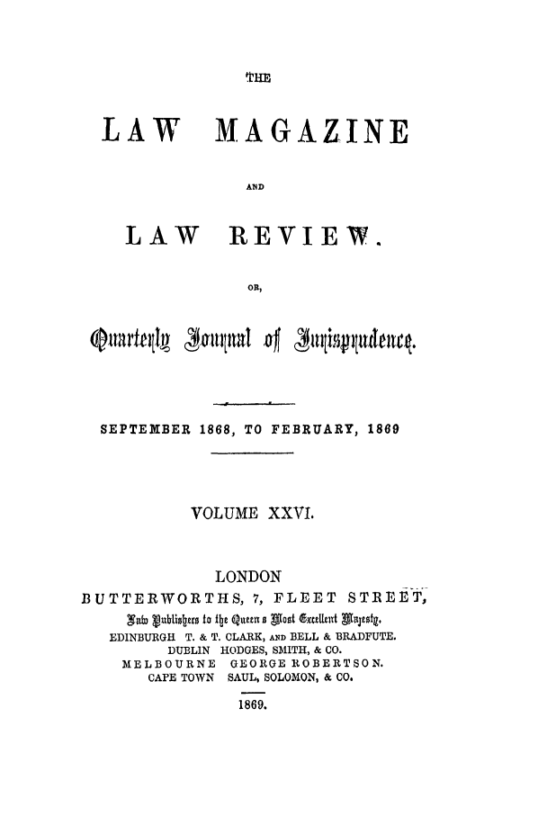 handle is hein.journals/lmaga26 and id is 1 raw text is: THE

LAW

LAW

MAGAZINE
AND
REVIEW.

SEPTEIIIBER 1868, TO FEBRUARY, 1869
VOLUME XXV.
LONDON
BUTTERWORTHS, 7, FLEET STREET,
EDINBURGH T. & T. CLARK, AND BELL & BRADFUTE.
DUBLIN HODGES, SMITH, & CO.
MELBOURNE GEORGE ROBERTSON.
CAPE TOWN SAUL, SOLOMON, & CO.
1869.


