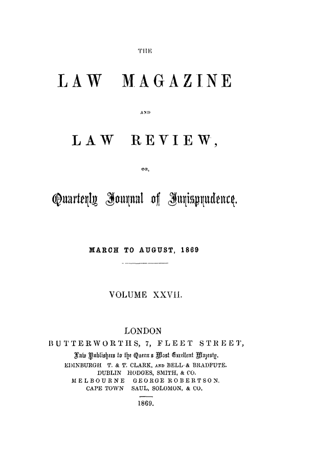 handle is hein.journals/lmaga27 and id is 1 raw text is: T1, 11 E

LAW

MAG.AZINE

A N D

LAW     REVIEW,
OR,
@aartql ~ 3owlital ' millte

MARCH TO AUGUST, 1869
VOLUME XXVII.
LONDON
BUTTERWORTHS, 7, FLEET STREET,
EDINBURGH T. & T- CLARK, AND BELL-& BRADFUTE.
DUBLIN HODGES, SMITH, & CO.
MELBOURNE GEORGE ROBERTSON.
CAPE TOWN SAUL, SOLOMON, & CO.
1869.


