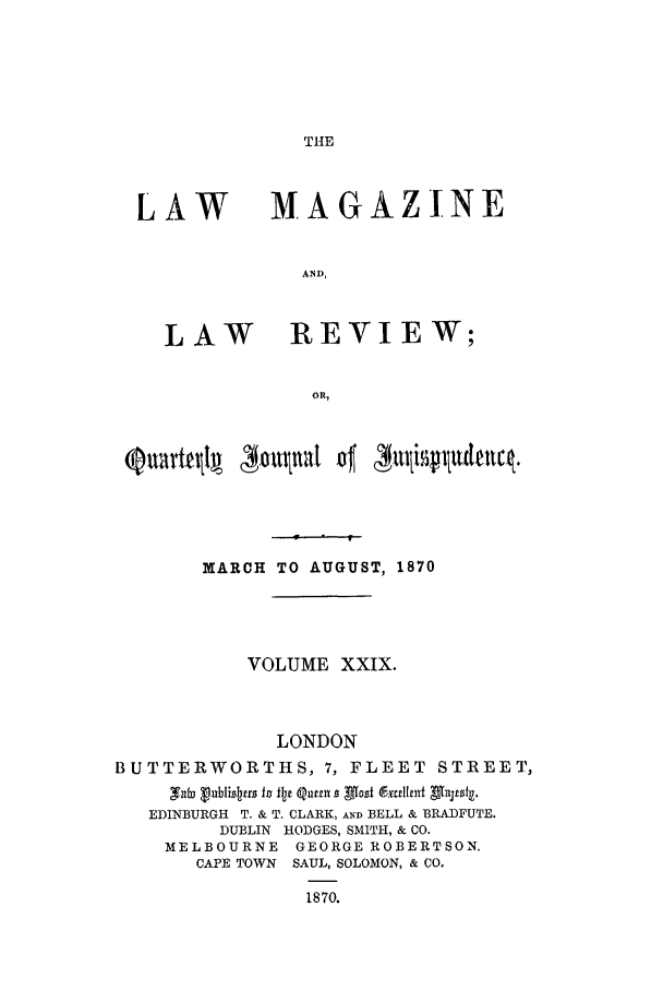 handle is hein.journals/lmaga29 and id is 1 raw text is: THE

LAW

LAW

MAGAZINE
AND,
REVIEW;

MARCH TO AUGUST, 1870
VOLUME XXIX.
LONDON
BUTTERWORTHS, 7, FLEET STREET,
EDINBURGH T. & T. CLARK, AND BELL & BRADFUTE.
DUBLIN HODGES, SMITH, & CO.
MELBOURNE GEORGE ROBERTSON.
CAPE TOWN SAUL, SOLOMON, & CO.
1870.


